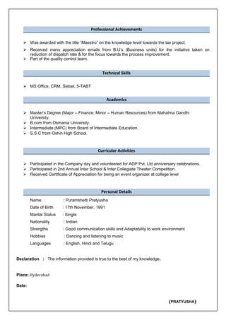 Professional Achievements
 Was awarded with the title “Maestro” on the knowledge level towards the tax project.
 Received many appreciation emails from B.U’s (Business units) for the initiative taken on
reduction of dispatch rate & for the focus towards the process improvement.
 Part of the quality control team.
Technical Skills
 MS Office, CRM, Siebel, 5-TABT
Academics
 Master’s Degree (Major – Finance; Minor – Human Resources) from Mahatma Gandhi
University.
 B.com from Osmania University.
 Intermediate (MPC) from Board of Intermediate Education.
 S.S.C from Oshin High School.
Curricular Activities
 Participated in the Company day and volunteered for ADP Pvt. Ltd anniversary celebrations.
 Participated in 2nd Annual Inter School & Inter Collegiate Theater Competition.
 Received Certificate of Appreciation for being an event organizer at college level
Personal Details
Name : Puramshetti Pratyusha
Date of Birth : 17th November, 1991
Marital Status : Single
Nationality : Indian
Strengths : Good communication skills and Adaptability to work environment
Hobbies : Dancing and listening to music
Languages : English, Hindi and Telugu
Declaration : The information provided is true to the best of my knowledge.
Place: Hyderabad
Date:
(PRATYUSHA)
 
