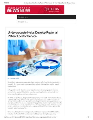 7/26/2016 Undergraduate Helps Develop Regional Patient Locator Service : Rutgers­Camden Campus News
http://news.camden.rutgers.edu/2016/07/undergraduate­helps­develop­regional­patient­locater­service/ 1/2
Navigate to ...
Navigate to ... 
Undergraduate Helps Develop Regional
Patient Locator Service
By Caroline Yount
What if there is a mass emergency and you are trying to find your family members in a
hospital? Or a loved one is traveling and you believe she may have needed urgent
medical care?
A Rutgers University­Camden senior is part of a team developing a patient locator
service for the greater Philadelphia area that could help families connect with their
loved ones during times of chaos or dislocation.
HealthShare Exchange, the greater Philadelphia region’s health information exchange,
established the Urgent Patient Activity Liaison (uPAL) last year and first placed it on
standby in September for the Philadelphia visit of Pope Francis. HealthShare Exchange
links the electronic medical record systems of different hospital health systems, medical
centers and clinics. In anticipation of the pope’s visit, HealthShare Exchange member
hospitals opted to set up uPAL
Since then, the system has been geared up at times of major activity in Philadelphia,
including the Fourth of July weekend, and will be on­call during the upcoming
 