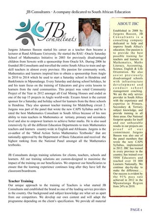 JB Consultants - A company dedicated to South African Education
PAGE 1
ABOUT JBC
Established in 2008 by
Jurgens Basson, JB
C o n s u l t a n t s i s a
consulting company
dedicated to help and
improve South Africa’s
education. Our passion is
to provide the best
possible training for
teachers and learners in
Mathematics, Maths
Literacy, Accounting,
Science, English & Life
Orientation. We also
a s s i s t p r e v i o u s l y
disadvantaged schools
with infrastructure
d e v e l o p m e n t a n d
c o n d u c t s c h o o l
management coaching.
We are the only service
provider in South Africa
with the experience and
expertise in Primary,
Secondary & Tertiary
subject knowledge, and
provide training in all
three areas. Our National
footprint speaks for itself
and our unbeatable
results in our projects are
p r o o f o f o u r
commitment. Jurgens
Basson was also one of
the panel members that
wrote the new CAPS
Syllabus, implemented
in 2012. JBC has trained
in every province in the
country; has trained over
5000 Educators and
reached over 10 000
Learners Nationally. We
continue day-by-day to
make the difference…..
Our success is evident by
the 91% pass rate
achieved in 2012 in the
Mpumalanga Region
from 24% in 2010.
Jurgens Johannes Basson started his career as a teacher then became a
lecturer at Rand Afrikaans University. He started the RAU -Oracle Saturday
School of Mathematics Initiative in 2003 for previously disadvantaged
children from Soweto with a sponsorship from Oracle SA. During 2006 he
founded JB Consultants and travelled the entire South Africa to train and up-
skill teachers in almost every province. His passion for community work,
Mathematics and learners inspired him to obtain a sponsorship from Anglo
in 2010 to 2014 which he used to start a Saturday school in Hendrina and
Bankfontein in Mpumalanga. Every Saturday and during school holidays, he
and his team focus on the training of Educators and give extra lessons to
learners from the rural communities. This project was voted Community
Project of the Year in 2012 amongst all Coal Mining Houses and ended as
one of the top 15 projects in Anglo world-wide. Exxaro Arnot is the current
sponsor for a Saturday and holiday school for learners from the three schools
in Hendrina. They also sponsor teacher training for Middelburg circuit 2.
Jurgens was part of the panel that wrote the new CAPS Syllabus and he is
rated the best Mathematics Consultant in South Africa because of his rare
ability to train teachers in Mathematics at tertiary, primary and secondary
level and also to empower learners to achieve better marks. He is also used
extensively by all the different Education Departments to train Mathematics
teachers and learners country-wide in English and Afrikaans. Jurgens is the
co-author of the “Mind Action Series Mathematics Textbooks” that are
nationally approved by the Department of Basic Education and received the
highest ranking from the National Panel amongst all the Mathematics
textbooks.
JB Consultants design training solutions for clients, teachers, schools and
learners. All our training solutions are custom-designed to maximise the
impact of the training on our beneficiaries. We empower our beneficiaries to
ensure that the learning experience continues long after they have left the
classroom/boardroom.
Teacher Training
Our unique approach to the training of Teachers is what started JB
Consultants and established the brand as one of the leading service providers
in the country. Our background and subject knowledge are what set us apart
from our competitors. We develop our own content and will adapt the
programme depending on the client’s specification. We provide all material
 