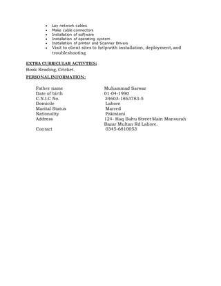  Lay network cables
 Make cable connectors
 Installation of software
 Installation of operating system
 Installation of printer and Scanner Drivers
 Visit to client sites to help with installation, deployment, and
troubleshooting
EXTRA CURRICULAR ACTIVTIES:
Book Reading, Cricket.
PERSONAL INFORMATION:
Father name Muhammad Sarwar
Date of birth 01-04-1990
C.N.I.C No. 34603-1863783-5
Domicile Lahore
Marital Status Marred
Nationality Pakistani
Address 124- Haq Bahu Street Main Mansurah
Bazar Multan Rd Lahore.
Contact 0345-6810053
 