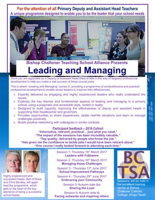 For the attention of all Primary Deputy and Assistant Head Teachers
A unique programme designed to enable you to be the leader that your school needs
Participant feedback – 2016 Cohort
“Informative, relevant, practical… just what you need.”
“The impact of the sessions has been incredibly valuable.”
“Top quality; delivered by people who know the job.”
“Has given me the confidence to tackle jobs I would have been reticent about.”
“One course I really looked forward to attending each time.”
Highly experienced and
successful heads, Bart O’Shea
and Chris Bentley, will again
lead the programme, which
gets to the heart of the key
elements of being a successful
school leader.
Session 1: Thursday 16th
March 2017
Leaders with Followers
Session 2: Thursday 30th
March 2017
Managing those Challenges
Session 3 - Thursday 13th
June 2017
School Improvement Pathways
Session 4 - Thursday 29th
June 2017
Embracing your Community
Session 5: Autumn date tba
Sharing the Load
Session 6: Autumn date tb
Facing outwards and inspiring others
Once you are appointed as a Deputy or Assistant Head there is little in the way of targeted professional
development to help you make a real success of these crucial posts.
This is where “Leading and Managing” comes in, providing a programme of comprehensive and practical
professional development to enable senior leaders to improve their effectiveness.
Sessions will be held in
the excellent training
centre at Bishop
Challoner Catholic
College, Kings Heath.
 Expertly delivered by engaging and highly experienced leaders who really understand the
issues.
 Explores the key themes and fundamental aspects of leading and managing in a primary
school, using a pragmatic and accessible style, rooted in reality.
 Designed to build capacity, improving the effectiveness of deputy and assistant heads in
supporting their headteacher and governors.
 Provides opportunities to share experiences, tackle real-life situations and learn to manage
challenges positively.
 Builds positive networking with colleagues in similar contexts.
Bishop Challoner Teaching School Alliance Presents
Leading and Managing
 