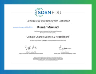 Certificate of Proficiency with Distinction
For Demonstrated Commitment To The Cause Of Sustainable
Development And For Completing,
Awarded To
SDSNedu is an initiative of SDSN Association, an independent non-profit organization. This certificate is an
acknowledgement that the student completed an online course but does not constitute a contribution towards
credits of any academic program or institution, unless so separately acknowledged by that academic program or
institution. SDSNedu or SDSN are not accredited educational institutions.
“Climate Change Science & Negotiations”
Jeffrey D. Sachs, PhD.
Director, Sustainable Development Solutions Network
Emmanuel Guerin
Director, Deep Decarbonization Pathways Project
An Online Course Offered by SDSNEDU from September through December 2015
www.sdsnedu.org/verify/OBsqDNKd
Kumar Mukund
 