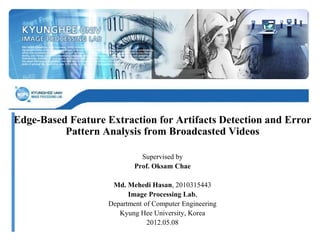 Edge-Based Feature Extraction for Artifacts Detection and Error
Pattern Analysis from Broadcasted Videos
Supervised by
Prof. Oksam Chae
Md. Mehedi Hasan, 2010315443
Image Processing Lab,
Department of Computer Engineering
Kyung Hee University, Korea
2012.05.08
 