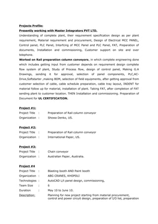 Projects Profile:
Presently working with Master Integrators PVT LTD.
Understanding of complete plant, their requirement specification design as per plant
requirement, Material requirement and procurement, Design of Electrical MCC PANEL,
Control panel, PLC Panel, Interfcing of MCC Panel and PLC Panel, FAT, Preparation of
documents, Installation and commissioning, Customer support on site and over
telephone.
Worked on Rail preparation column conveyors, in which complete engineering done
which includes getting input from customer depends on requirement design complete
flow system of plant, Study of Process flow, design of control panel, Making G.A
Drawings, sending it for approval, selection of panel components, PLC,AC-
Drive,Softstarter ,making BOM, selection of field equipments, after getting approval from
customer selection of cable, cable schedule preparation, cable tray layout, INDENT for
material follow up for material, installation of plant. Taking FAT, after completion of FAT
sending plant to customer location. THEN Installation and commissioning. Preparation of
Document for UL CERTIFICATION.
Project #1:
Project Title : Preparation of Rail column conveyor
Organization : Showa Denko, US.
Project #2:
Project Title : Preparation of Rail column conveyor
Organization : International Paper, US.
Project #3:
Project Title : Chain conveyor
Organization : Australian Paper, Australia.
Project #4
Project Title : Blasting booth AND Paint booth
Organization : ABG CRANES, KHOPOLI
Technologies : AutoCAD L/t panel design, commissioning,
Team Size : 6
Duration : May 10 to June 10.
Description: Planning for new project starting from material procurement,
control and power circuit design, preparation of I/O list, preparation
 