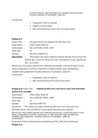 of cable schedule ,logic development, complete data preparation
including selection of switchgear, cable etc.
Involvement:
 Preparation of bill of material
 Design of control panel
 Also commissioning of drive, PLC and control panel.
Project # 5
Project Title : LPG gas firing Circuit replaced with NG gas circuit
Organization : Uttam Galva steels ltd
Technologies : PLC, AUTOCAD, EXCEL -2007
Team Size : 12
Duration : NOV 09 to MARCH’10.
Description : This project was about replacing existing LPG gas firing circuit with
Natural gas, circuit for having low cost consumption of gas required for
Non –ox furnace.
Planning for new project starting from material procurement, control and power circuit
design, preparation of I/O list, preparation of cable schedule ,logic development,
complete data preparation including selection of switchgear, cable etc.
Involvement:
 Preparation of bill of material
 Also commissioning of PLC and control panel.
Project # 6 Project Title : Replacing NH3 drier cam timer cycle with Schneider
electric PLC and MMI
Organization : Uttam Galva steels ltd
Technologies : PLC, AUTOCAD, EXCEL -2007
Team Size : 12
Duration : April 09 to MAY ’09.
Description : This project was about Replacing NH3 drier cam timer cycle with
Schneider electric PLC and MMI for having better operating time required.
Planning for new project starting from material procurement, control and power circuit
design, preparation of I/O list, preparation of cable schedule ,logic development,
complete data preparation including selection of switchgear, cable etc.
Involvement:
Preparation of bill of material also commissioning of PLC ,MMI and control panel
Project # 7:
 