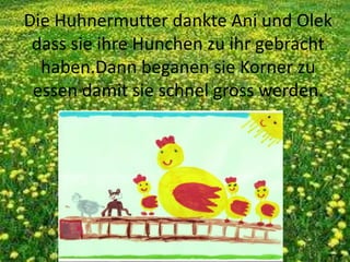 Die Huhnermutter dankte Ani und Olek
dass sie ihre Hunchen zu ihr gebracht
haben.Dann beganen sie Korner zu
essen damit sie schnel gross werden.
 