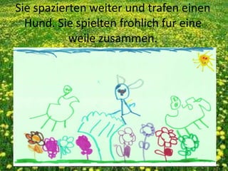 Sie spazierten weiter und trafen einen
Hund. Sie spielten frohlich fur eine
weile zusammen.
 