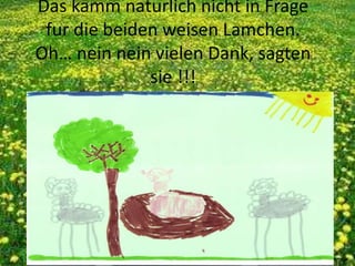 Das kamm naturlich nicht in Frage
fur die beiden weisen Lamchen.
Oh… nein nein vielen Dank, sagten
sie !!!
 