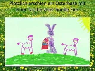 Plotzlich erschien ein Osterhase mit
einer Tasche voler bunde Eier.
 