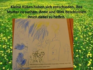 Kleine Küken haben sich entschieden, ihre
Mutter zu suchen. Anne und Olek beschlossen
ihnen dabei zu helfen.
 
