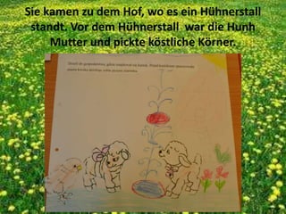 Sie kamen zu dem Hof, wo es ein Hühnerstall
standt. Vor dem Hühnerstall war die Hunh
Mutter und pickte köstliche Körner.
 