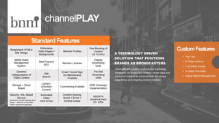 Responsive HTML5
Site Design
Editorialize
Video Pages +
Backgrounds
Member Profiles
Geo Blocking of
Content
(by Country)
Media Asset
Management
System
Best Practice
SEO
Member Libraries
Display
Advertising
Units
Dynamic
Categorization of
Video Content
Site
Search
Email / Social Sign
On Membership
Enabled
Pre-Roll
Advertising
Units
Storage – Cloud
Based
Locked /
Unlocked
Content
Commenting Enabled
EDM Campaign
Implementation
Security: SSL Based
Service
Actionable
Video
(click-to-buy)
Content Sharing:
Social + Email +
Embed Codes
AUDATA
(Audience Data)
21+ KPIs
Standard Features
A TECHNOLOGY DRIVEN
SOLUTION THAT POSITIONS
BRANDS AS BROADCASTERS.
channelPLAY
channelPLAY powers multichannel marketing
strategies. Its ecosystem collects viewer data and
consumer insights to enhance both the viewer
experience and ongoing content creation. .
CustomFeatures
 Pop Ups
 In Video Actions
 Live Video Events
 In Video Purchase
 Digital Rights Management
(protection of user identity data
obeys + adheres to the Safe
Harbor agreement globally)
 