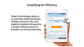 Simplifying for Efficiency
Todays technologies allow us
to automate several processes,
validate consumer info, and
append complete info based on
a couple reference points to
provide true and accurate data.
 