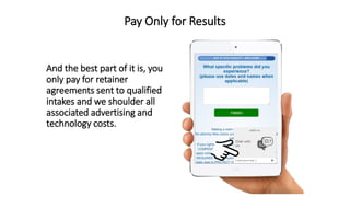 Pay Only for Results
And the best part of it is, you
only pay for retainer
agreements sent to qualified
intakes and we shoulder all
associated advertising and
technology costs.
 