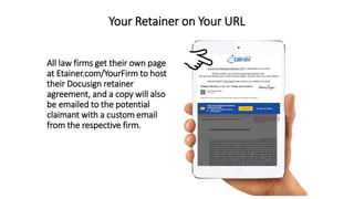 Your Retainer on Your URL
All law firms get their own page
at Etainer.com/YourFirm to host
their Docusign retainer
agreement, and a copy will also
be emailed to the potential
claimant with a custom email
from the respective firm.
 