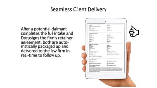 Seamless Client Delivery
After a potential claimant
completes the full intake and
Docusigns the firms retainer
agreement, both are auto-
matically packaged up and
delivered to the law firm in
real-time to follow up.
 