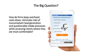 The Big Question?
How do firms keep overhead
costs down, eliminate risks of
noncompliant lead generation
and questionable intake processes
while accessing clients where they
are most comfortable?
 