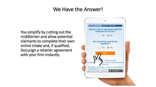 We Have the Answer!
You simplify by cutting out the
middlemen and allow potential
claimants to complete their own
online intake and, if qualified,
Docusign a retainer agreement
with your firm instantly.
 