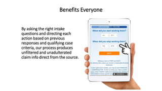 Benefits Everyone
By asking the right intake
questions and directing each
action based on previous
responses and qualifying case
criteria, our process produces
unfiltered and unadulterated
claim info direct from the source.
 