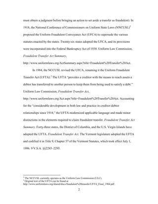 2
must obtain a judgment before bringing an action to set aside a transfer as fraudulent). In
1918, the National Conference of Commissioners on Uniform State Laws (NNCUSL)2
proposed the Uniform Fraudulent Conveyance Act (UFCA) to supersede the various
statutes enacted by the states. Twenty-six states adopted the UFCA, and its provisions
were incorporated into the Federal Bankruptcy Act of 1938. Uniform Law Commission,
Fraudulent Transfer Act Summary,
http://www.uniformlaws.org/ActSummary.aspx?title=Fraudulent%20Transfer%20Act.
In 1984, the NCCUSL revised the UFCA, renaming it the Uniform Fraudulent
Transfer Act (UFTA).3
The UFTA “provides a creditor with the means to reach assets a
debtor has transferred to another person to keep them from being used to satisfy a debt.”
Uniform Law Commission, Fraudulent Transfer Act,
http://www.uniformlaws.org/Act.aspx?title=Fraudulent%20Transfer%20Act. Accounting
for the “considerable development in both law and practice in creditor-debtor
relationships since 1918,” the UFTA modernized applicable language and made minor
distinctions in the elements required to claim fraudulent transfer. Fraudulent Transfer Act
Summary. Forty-three states, the District of Columbia, and the U.S. Virgin Islands have
adopted the UFTA. Fraudulent Transfer Act. The Vermont legislature adopted the UFTA
and codified it in Title 9, Chapter 57 of the Vermont Statutes, which took effect July 1,
1996. 9 V.S.A. §§2285–2295.
2
The NCCUSL currently operates as the Uniform Law Commission (ULC).
3
Original text of the UFTA can be found at
http://www.uniformlaws.org/shared/docs/fraudulent%20transfer/UFTA_Final_1984.pdf.
 