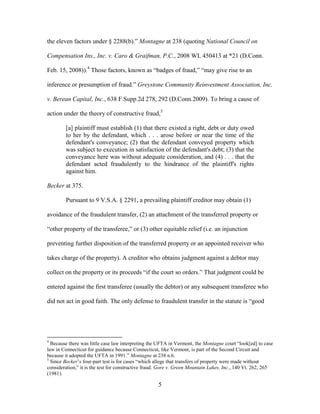 5
the eleven factors under § 2288(b).” Montagne at 238 (quoting National Council on
Compensation Ins., Inc. v. Caro & Graifman, P.C., 2008 WL 450413 at *21 (D.Conn.
Feb. 15, 2008)).4
Those factors, known as “badges of fraud,” “may give rise to an
inference or presumption of fraud.” Greystone Community Reinvestment Association, Inc.
v. Berean Capital, Inc., 638 F.Supp.2d 278, 292 (D.Conn.2009). To bring a cause of
action under the theory of constructive fraud,5
[a] plaintiff must establish (1) that there existed a right, debt or duty owed
to her by the defendant, which . . . arose before or near the time of the
defendant's conveyance; (2) that the defendant conveyed property which
was subject to execution in satisfaction of the defendant's debt; (3) that the
conveyance here was without adequate consideration, and (4) . . . that the
defendant acted fraudulently to the hindrance of the plaintiff's rights
against him.
Becker at 375.
Pursuant to 9 V.S.A. § 2291, a prevailing plaintiff creditor may obtain (1)
avoidance of the fraudulent transfer, (2) an attachment of the transferred property or
“other property of the transferee,” or (3) other equitable relief (i.e. an injunction
preventing further disposition of the transferred property or an appointed receiver who
takes charge of the property). A creditor who obtains judgment against a debtor may
collect on the property or its proceeds “if the court so orders.” That judgment could be
entered against the first transferee (usually the debtor) or any subsequent transferee who
did not act in good faith. The only defense to fraudulent transfer in the statute is “good
4
Because there was little case law interpreting the UFTA in Vermont, the Montagne court “look[ed] to case
law in Connecticut for guidance because Connecticut, like Vermont, is part of the Second Circuit and
because it adopted the UFTA in 1991.” Montagne at 238 n.6.
5
Since Becker’s four-part test is for cases “which allege that transfers of property were made without
consideration,” it is the test for constructive fraud. Gore v. Green Mountain Lakes, Inc., 140 Vt. 262, 265
(1981).
 