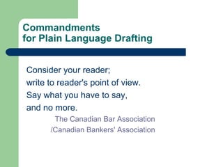 Commandments
for Plain Language Drafting
Consider your reader;
write to reader's point of view.
Say what you have to say,
and no more.
The Canadian Bar Association
/Canadian Bankers' Association
 
