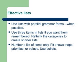 Effective lists
 Use lists with parallel grammar forms—when
possible.
 Use three items in lists if you want them
remembered. Rethink the categories to
create shorter lists.
 Number a list of items only if it shows steps,
priorities, or values. Use bullets.
 