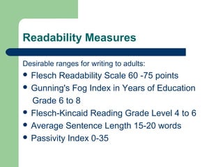 Readability Measures
Desirable ranges for writing to adults:
 Flesch Readability Scale 60 -75 points
 Gunning's Fog Index in Years of Education
Grade 6 to 8
 Flesch-Kincaid Reading Grade Level 4 to 6
 Average Sentence Length 15-20 words
 Passivity Index 0-35
 