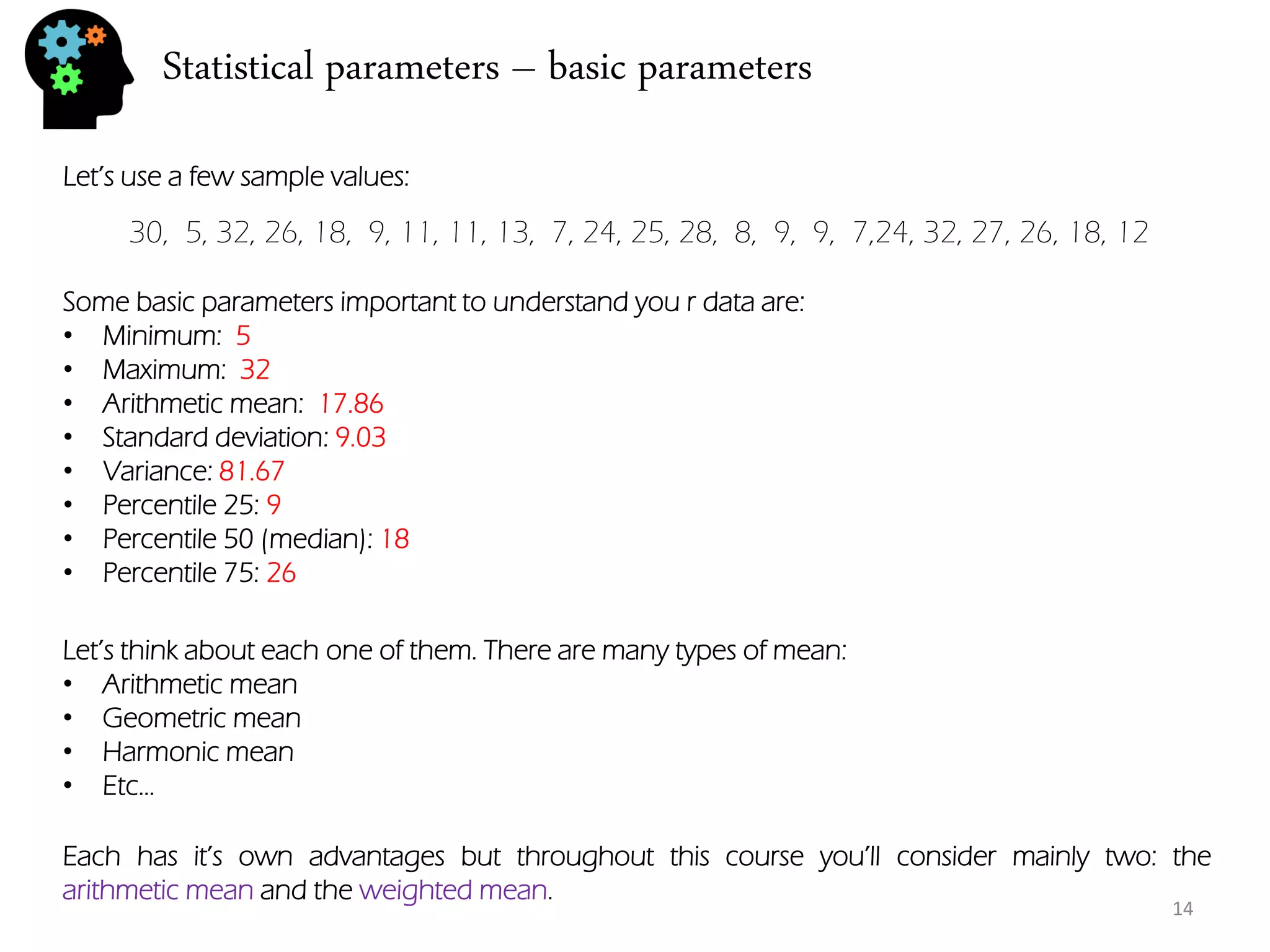 Statistical parameters – basic parameters 
30, 5, 32, 26, 18, 9, 11, 11, 13, 7, 24, 25, 28, 8, 9, 9, 7,24, 32, 27, 26, 18, 12 
Let’s use a few sample values: 
Some basic parameters important to understand you r data are: 
•Minimum: 5 
•Maximum: 32 
•Arithmetic mean: 17.86 
•Standard deviation: 9.03 
•Variance: 81.67 
•Percentile 25: 9 
•Percentile 50 (median): 18 
•Percentile 75: 26 
Let’s think about each one of them. There are many types of mean: 
•Arithmetic mean 
•Geometric mean 
•Harmonic mean 
•Etc… 
Each has it’s own advantages but throughout this course you’ll consider mainly two: the arithmetic mean and the weighted mean. 
14  