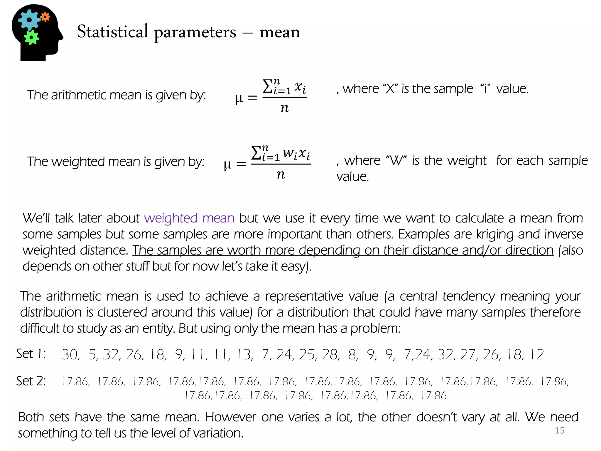 Statistical parameters – mean 
The arithmetic mean is given by: 
μ= 푥푖 푛푖 =1 푛 
μ= 푤푖푥푖 푛푖 =1 푛 
The weighted mean is given by: 
, where “W” is the weight for each sample value. 
, where “X” is the sample “i" value. 
We’ll talk later about weighted mean but we use it every time we want to calculate a mean from some samples but some samples are more important than others. Examples are kriging and inverse weighted distance. The samples are worth more depending on their distance and/or direction (also depends on other stuff but for now let’s take it easy). 
The arithmetic mean is used to achieve a representative value (a central tendency meaning your distribution is clustered around this value) for a distribution that could have many samples therefore difficult to study as an entity. But using only the mean has a problem: 
30, 5, 32, 26, 18, 9, 11, 11, 13, 7, 24, 25, 28, 8, 9, 9, 7,24, 32, 27, 26, 18, 12 
17.86, 17.86, 17.86, 17.86,17.86, 17.86, 17.86, 17.86,17.86, 17.86, 17.86, 17.86,17.86, 17.86, 17.86, 17.86,17.86, 17.86, 17.86, 17.86,17.86, 17.86, 17.86 
Set 1: 
Set 2: 
Both sets have the same mean. However one varies a lot, the other doesn’t vary at all. We need something to tell us the level of variation. 
15  