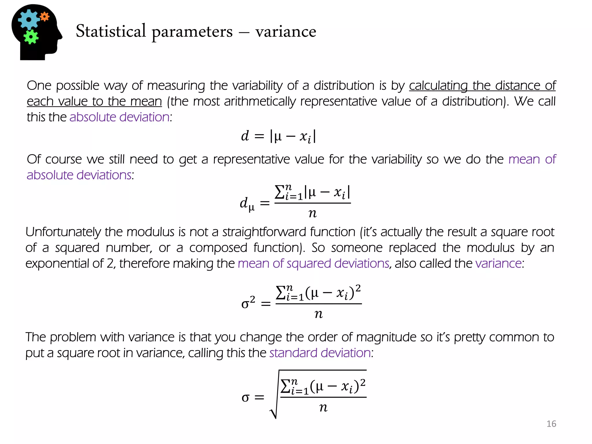 Statistical parameters – variance 
One possible way of measuring the variability of a distribution is by calculating the distance of each value to the mean (the most arithmetically representative value of a distribution). We call this the absolute deviation: 
푑=μ−푥푖 
Of course we still need to get a representative value for the variability so we do the mean of absolute deviations: 
푑μ= μ−푥푖 푛푖 =1 푛 
Unfortunately the modulus is not a straightforward function (it’s actually the result a square root of a squared number, or a composed function). So someone replaced the modulus by an exponential of 2, therefore making the mean of squared deviations, also called the variance: 
σ2= (μ−푥푖)2푛푖 =1 푛 
The problem with variance is that you change the order of magnitude so it’s pretty common to put a square root in variance, calling this the standard deviation: 
σ= (μ−푥푖)2푛푖 =1 푛 
16  