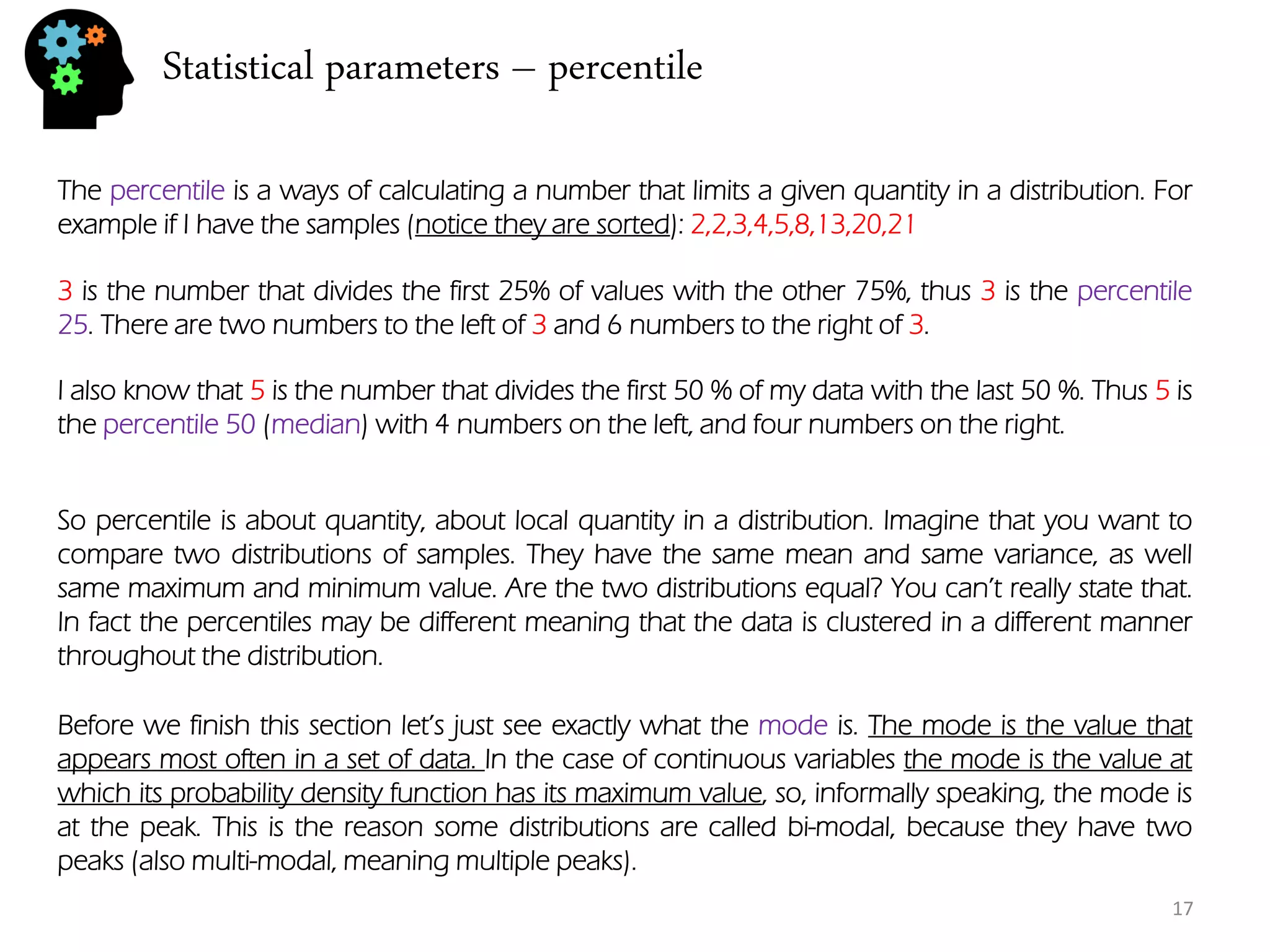 Statistical parameters – percentile 
The percentile is a ways of calculating a number that limits a given quantity in a distribution. For example if I have the samples (notice they are sorted): 2,2,3,4,5,8,13,20,21 
3 is the number that divides the first 25% of values with the other 75%, thus 3 is the percentile 25. There are two numbers to the left of 3 and 6 numbers to the right of 3. 
I also know that 5 is the number that divides the first 50 % of my data with the last 50 %. Thus 5 is the percentile 50 (median) with 4 numbers on the left, and four numbers on the right. 
So percentile is about quantity, about local quantity in a distribution. Imagine that you want to compare two distributions of samples. They have the same mean and same variance, as well same maximum and minimum value. Are the two distributions equal? You can’t really state that. In fact the percentiles may be different meaning that the data is clustered in a different manner throughout the distribution. 
Before we finish this section let’s just see exactly what the mode is. The mode is the value that appears most often in a set of data. In the case of continuous variables the mode is the value at which its probability density function has its maximum value, so, informally speaking, the mode is at the peak. This is the reason some distributions are called bi-modal, because they have two peaks (also multi-modal, meaning multiple peaks). 
17  