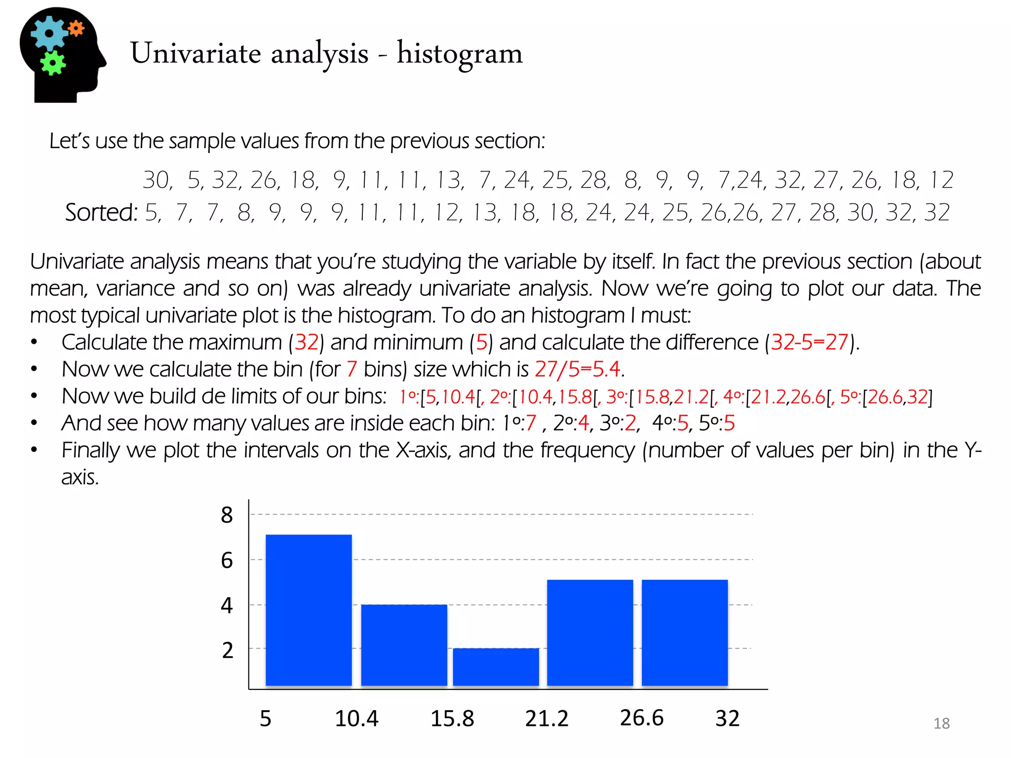 Univariate analysis - histogram 
30, 5, 32, 26, 18, 9, 11, 11, 13, 7, 24, 25, 28, 8, 9, 9, 7,24, 32, 27, 26, 18, 12 
Let’s use the sample values from the previous section: 
Univariate analysis means that you’re studying the variable by itself. In fact the previous section (about mean, variance and so on) was already univariate analysis. Now we’re going to plot our data. The most typical univariate plot is the histogram. To do an histogram I must: 
•Calculate the maximum (32) and minimum (5) and calculate the difference (32-5=27). 
•Now we calculate the bin (for 7 bins) size which is 27/5=5.4. 
•Now we build de limits of our bins: 1º:[5,10.4[, 2º:[10.4,15.8[, 3º:[15.8,21.2[, 4º:[21.2,26.6[, 5º:[26.6,32] 
•And see how many values are inside each bin: 1º:7 , 2º:4, 3º:2, 4º:5, 5º:5 
•Finally we plot the intervals on the X-axis, and the frequency (number of values per bin) in the Y- axis. 
Sorted: 5, 7, 7, 8, 9, 9, 9, 11, 11, 12, 13, 18, 18, 24, 24, 25, 26,26, 27, 28, 30, 32, 32 
5 
10.4 
15.8 
21.2 
26.6 
32 
2 
4 
6 
8 
18  