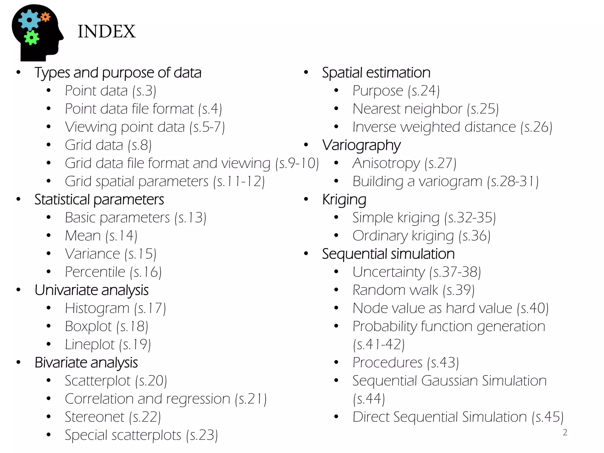 INDEX 
•Types and purpose of data 
•Point data (s.3) 
•Point data file format (s.4) 
•Viewing point data (s.5-7) 
•Grid data (s.8) 
•Grid data file format and viewing (s.9-10) 
•Grid spatial parameters (s.11-12) 
•Statistical parameters 
•Basic parameters (s.13) 
•Mean (s.14) 
•Variance (s.15) 
•Percentile (s.16) 
•Univariate analysis 
•Histogram (s.17) 
•Boxplot (s.18) 
•Lineplot (s.19) 
•Bivariate analysis 
•Scatterplot (s.20) 
•Correlation and regression (s.21) 
•Stereonet (s.22) 
•Special scatterplots (s.23) 
•Spatial estimation 
•Purpose (s.24) 
•Nearest neighbor (s.25) 
•Inverse weighted distance (s.26) 
•Variography 
•Anisotropy (s.27) 
•Building a variogram (s.28-31) 
•Kriging 
•Simple kriging (s.32-35) 
•Ordinary kriging (s.36) 
•Sequential simulation 
•Uncertainty (s.37-38) 
•Random walk (s.39) 
•Node value as hard value (s.40) 
•Probability function generation (s.41-42) 
•Procedures (s.43) 
•Sequential Gaussian Simulation (s.44) 
•Direct Sequential Simulation (s.45) 
2  