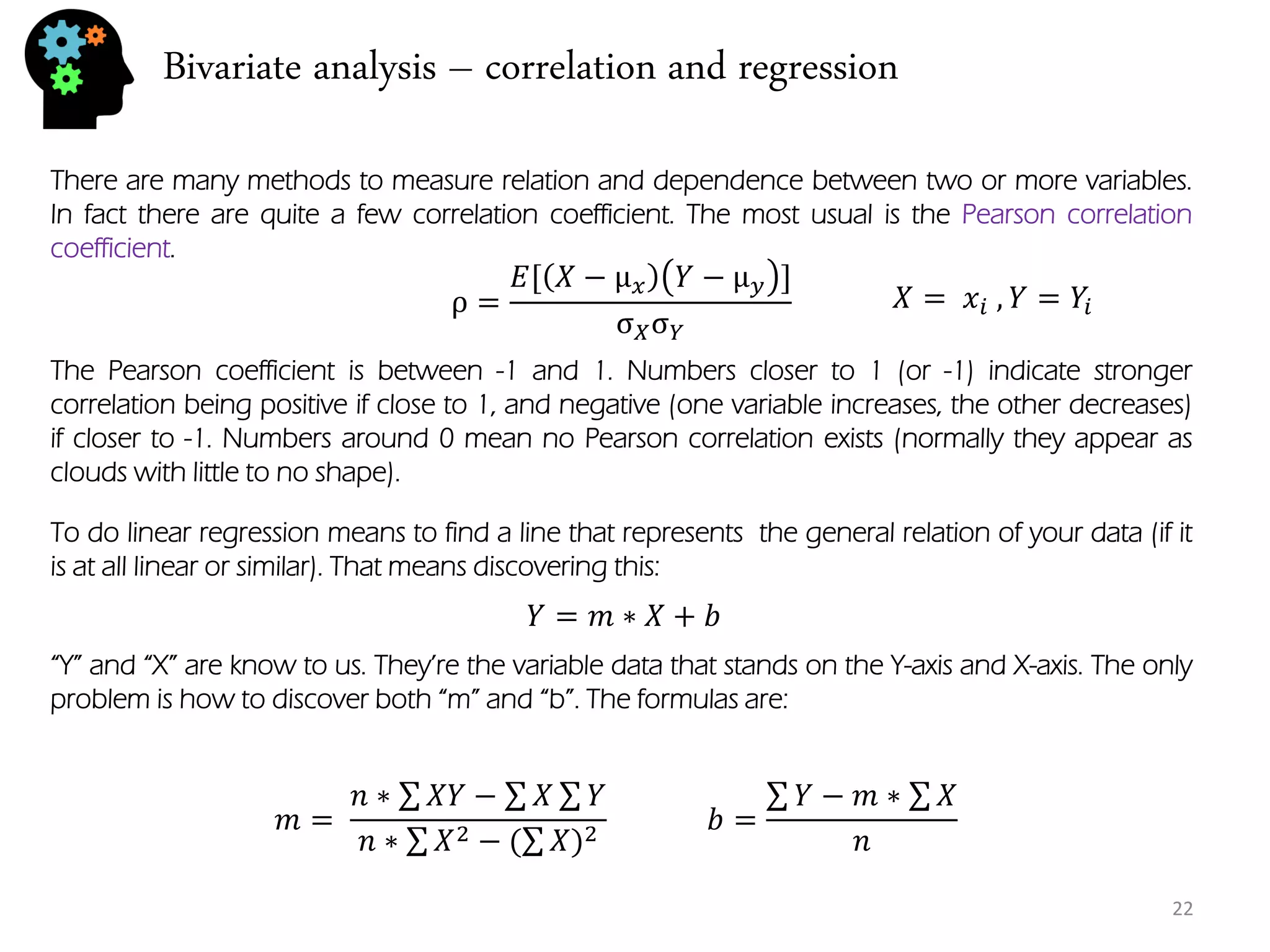 Bivariate analysis – correlation and regression 
22 
There are many methods to measure relation and dependence between two or more variables. In fact there are quite a few correlation coefficient. The most usual is the Pearson correlation coefficient. 
ρ= 퐸[푋−μ푥푌−μ푦] σ푋σ푌 
The Pearson coefficient is between -1 and 1. Numbers closer to 1 (or -1) indicate stronger correlation being positive if close to 1, and negative (one variable increases, the other decreases) if closer to -1. Numbers around 0 mean no Pearson correlation exists (normally they appear as clouds with little to no shape). 
To do linear regression means to find a line that represents the general relation of your data (if it is at all linear or similar). That means discovering this: 
푌=푚∗푋+푏 
“Y” and “X” are know to us. They’re the variable data that stands on the Y-axis and X-axis. The only problem is how to discover both “m” and “b”. The formulas are: 
푏= 푌−푚∗ 푋 푛 
푋= 푥푖 ,푌=푌푖 
푚= 푛∗ 푋푌− 푋 푌 푛∗ 푋2−( 푋)2  