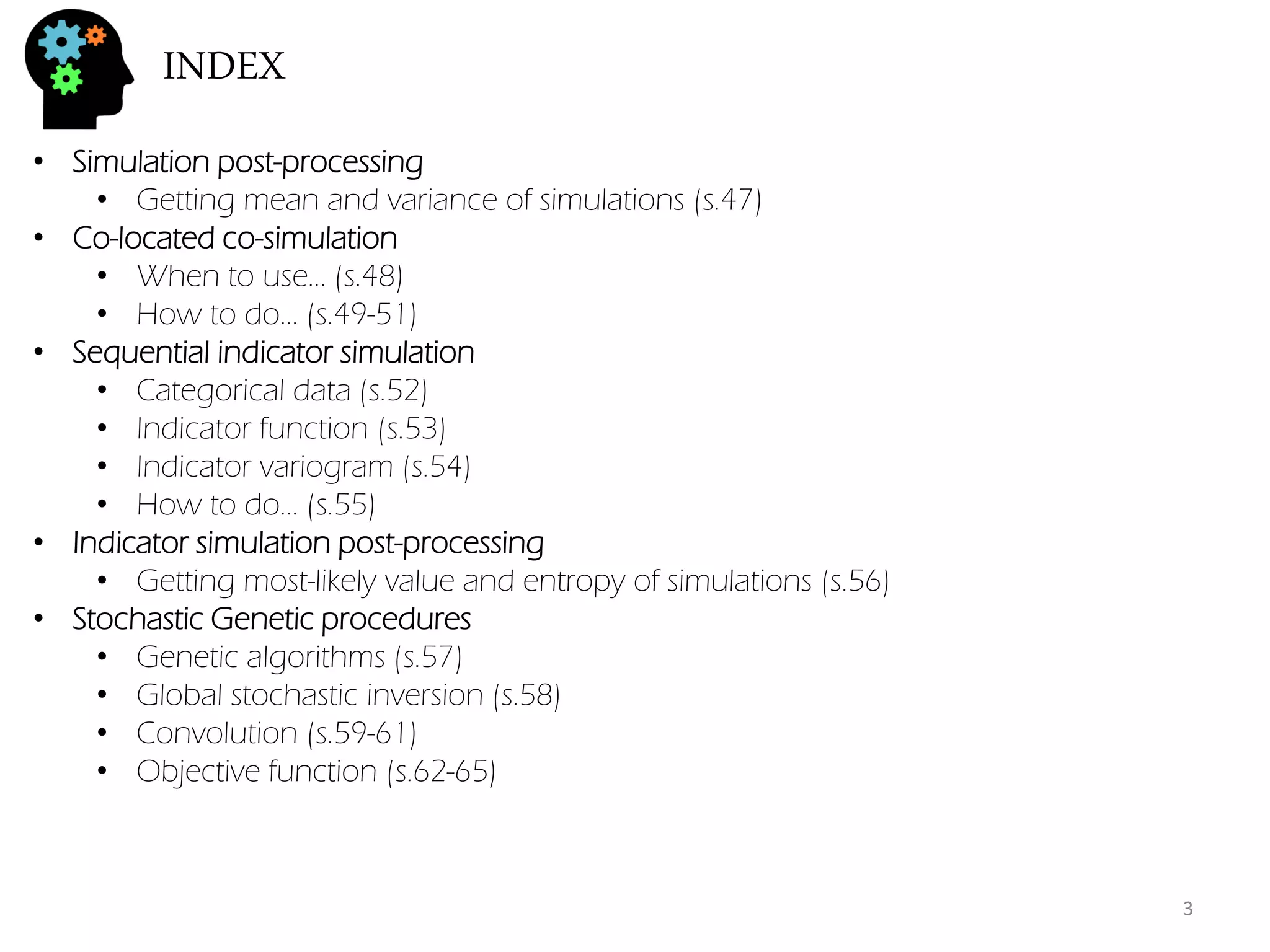INDEX 
•Simulation post-processing 
•Getting mean and variance of simulations (s.47) 
•Co-located co-simulation 
•When to use… (s.48) 
•How to do… (s.49-51) 
•Sequential indicator simulation 
•Categorical data (s.52) 
•Indicator function (s.53) 
•Indicator variogram (s.54) 
•How to do… (s.55) 
•Indicator simulation post-processing 
•Getting most-likely value and entropy of simulations (s.56) 
•Stochastic Genetic procedures 
•Genetic algorithms (s.57) 
•Global stochastic inversion (s.58) 
•Convolution (s.59-61) 
•Objective function (s.62-65) 
3  