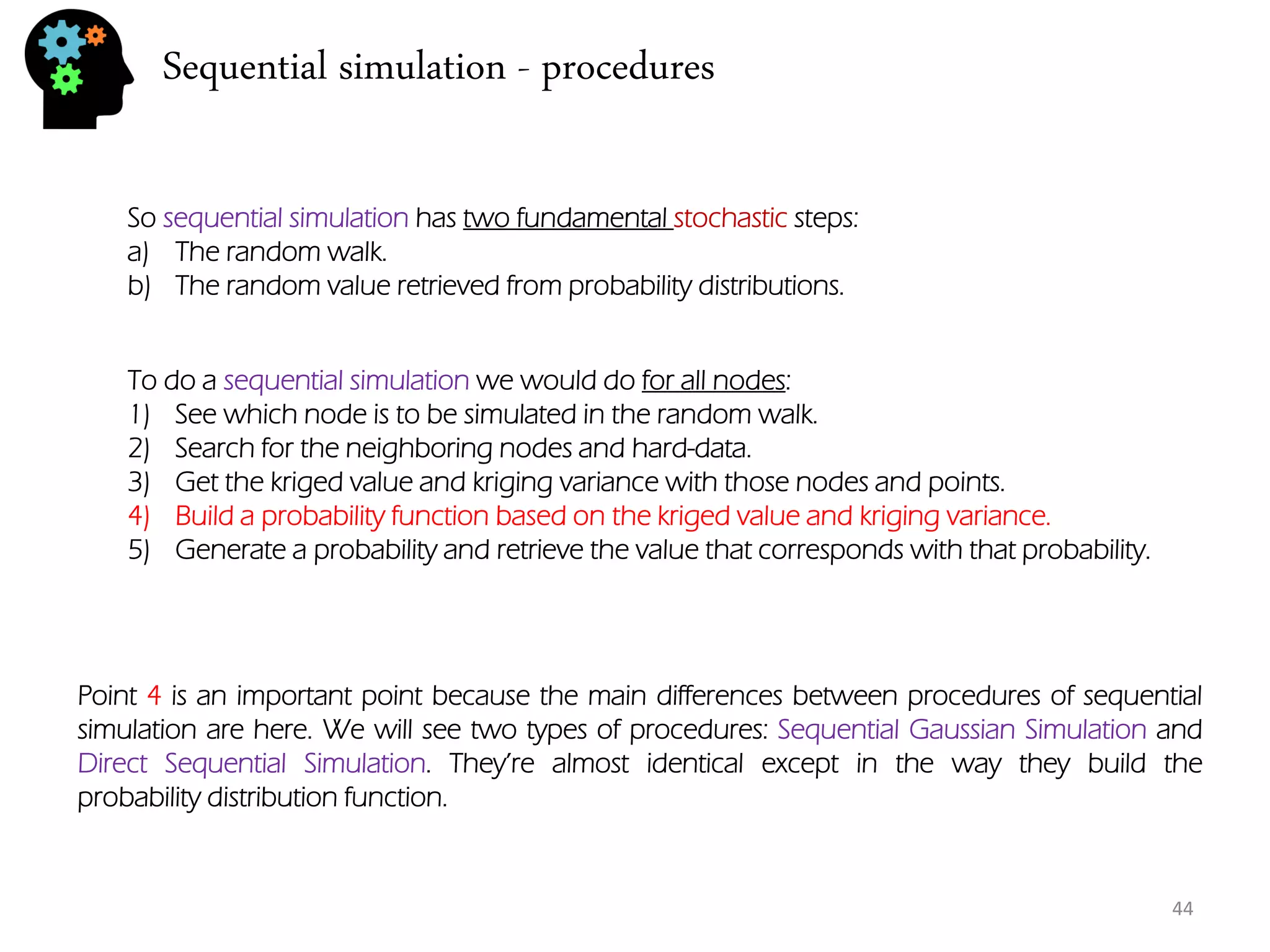 Sequential simulation - procedures 
44 
So sequential simulation has two fundamental stochastic steps: 
a)The random walk. 
b)The random value retrieved from probability distributions. 
To do a sequential simulation we would do for all nodes: 
1)See which node is to be simulated in the random walk. 
2)Search for the neighboring nodes and hard-data. 
3)Get the kriged value and kriging variance with those nodes and points. 
4)Build a probability function based on the kriged value and kriging variance. 
5)Generate a probability and retrieve the value that corresponds with that probability. 
Point 4 is an important point because the main differences between procedures of sequential simulation are here. We will see two types of procedures: Sequential Gaussian Simulation and Direct Sequential Simulation. They’re almost identical except in the way they build the probability distribution function.  