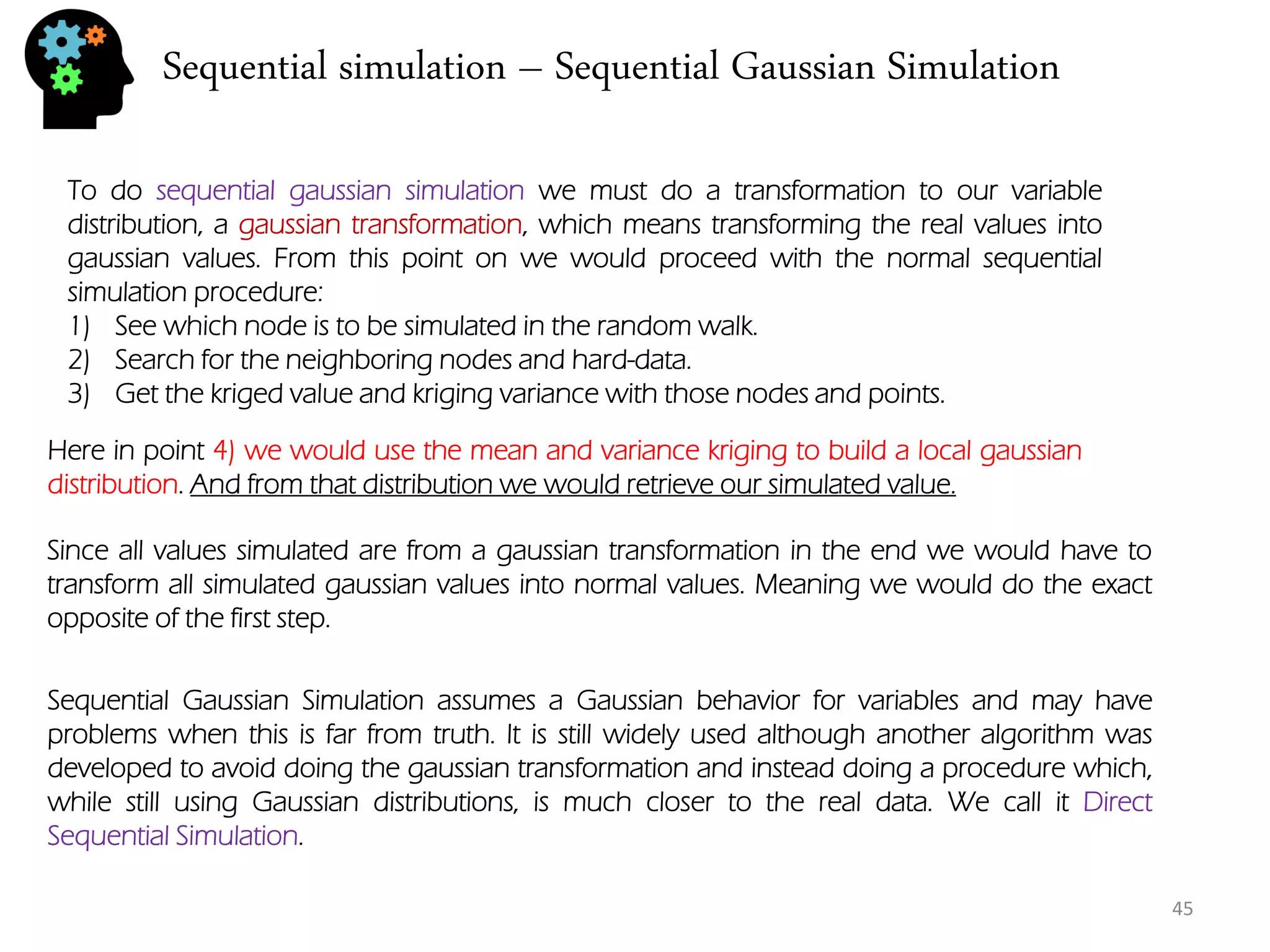 Sequential simulation – Sequential Gaussian Simulation 
45 
To do sequential gaussian simulation we must do a transformation to our variable distribution, a gaussian transformation, which means transforming the real values into gaussian values. From this point on we would proceed with the normal sequential simulation procedure: 
1)See which node is to be simulated in the random walk. 
2)Search for the neighboring nodes and hard-data. 
3)Get the kriged value and kriging variance with those nodes and points. 
Here in point 4) we would use the mean and variance kriging to build a local gaussian distribution. And from that distribution we would retrieve our simulated value. 
Since all values simulated are from a gaussian transformation in the end we would have to transform all simulated gaussian values into normal values. Meaning we would do the exact opposite of the first step. 
Sequential Gaussian Simulation assumes a Gaussian behavior for variables and may have problems when this is far from truth. It is still widely used although another algorithm was developed to avoid doing the gaussian transformation and instead doing a procedure which, while still using Gaussian distributions, is much closer to the real data. We call it Direct Sequential Simulation.  