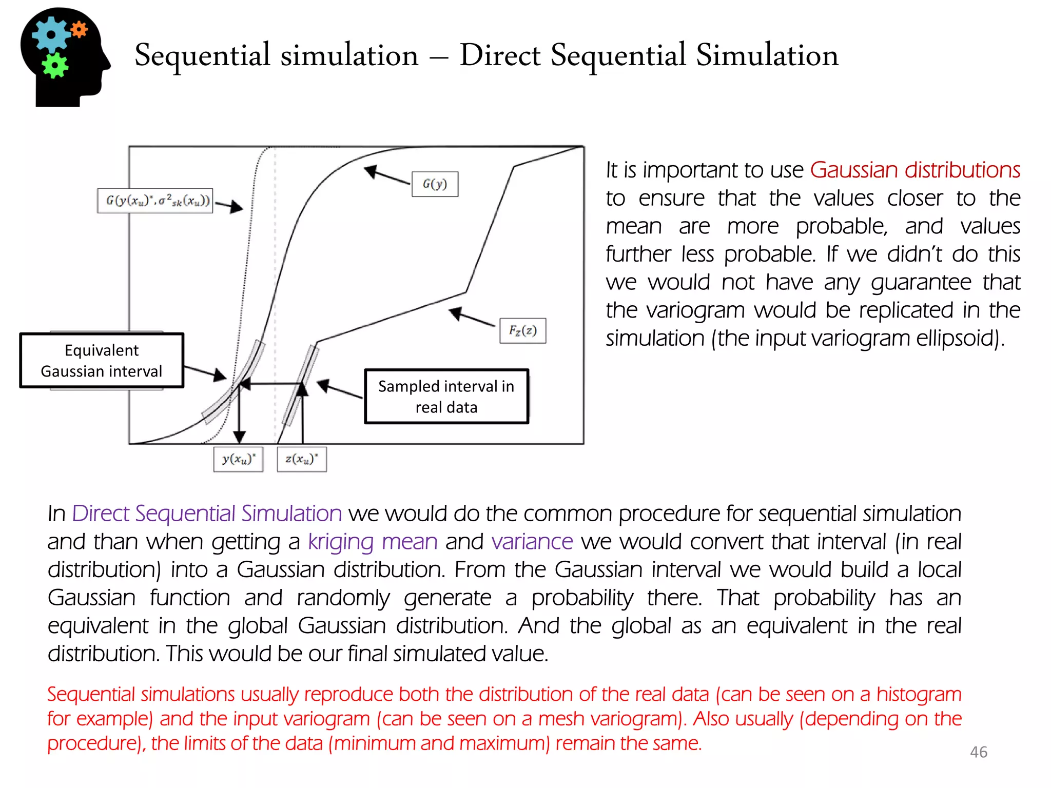 Sequential simulation – Direct Sequential Simulation 
46 
Equivalent Gaussian interval 
Sampled interval in real data 
In Direct Sequential Simulation we would do the common procedure for sequential simulation and than when getting a kriging mean and variance we would convert that interval (in real distribution) into a Gaussian distribution. From the Gaussian interval we would build a local Gaussian function and randomly generate a probability there. That probability has an equivalent in the global Gaussian distribution. And the global as an equivalent in the real distribution. This would be our final simulated value. 
It is important to use Gaussian distributions to ensure that the values closer to the mean are more probable, and values further less probable. If we didn’t do this we would not have any guarantee that the variogram would be replicated in the simulation (the input variogram ellipsoid). 
Sequential simulations usually reproduce both the distribution of the real data (can be seen on a histogram for example) and the input variogram (can be seen on a mesh variogram). Also usually (depending on the procedure), the limits of the data (minimum and maximum) remain the same.  
