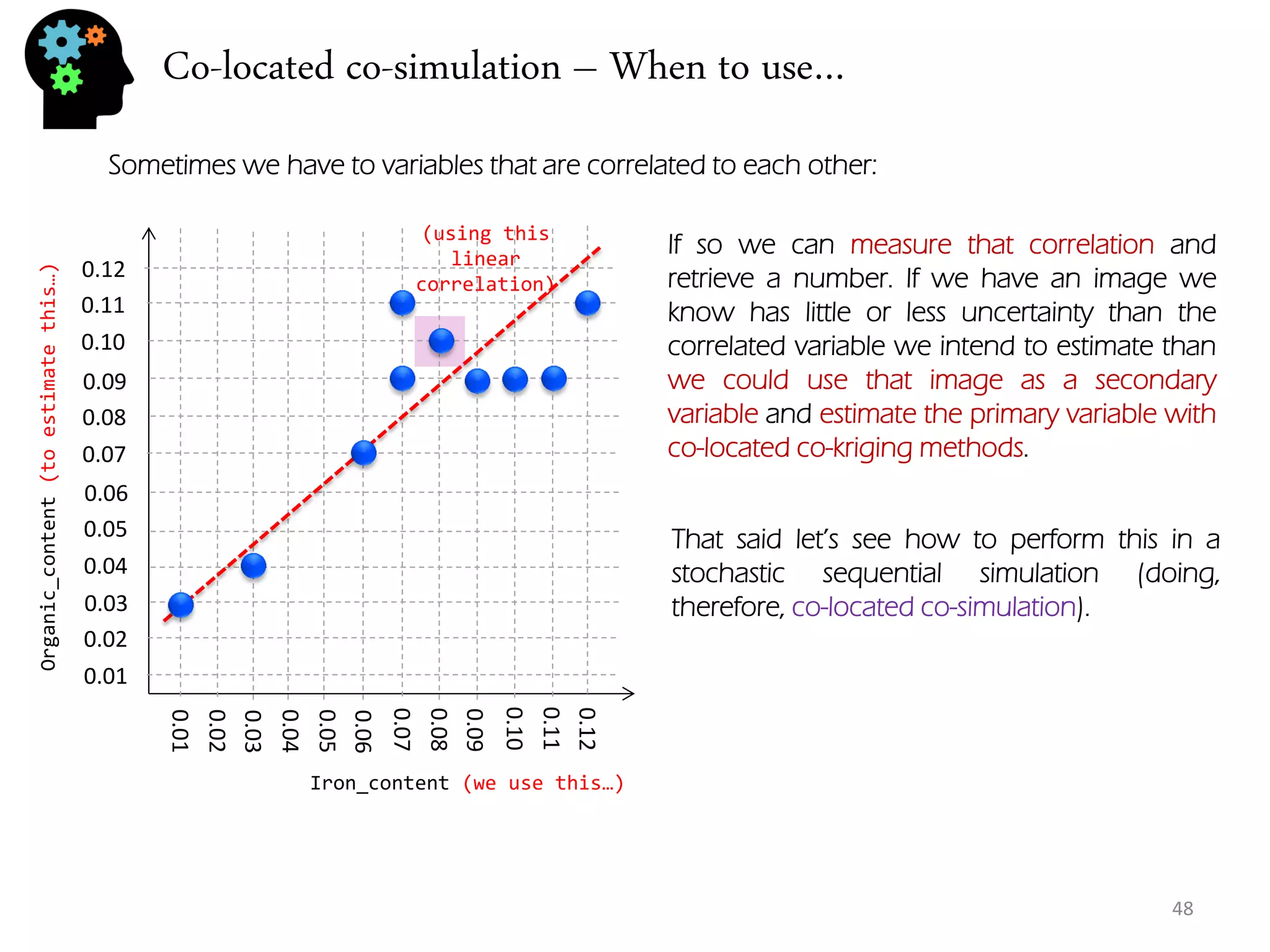Co-located co-simulation – When to use… 
48 
Sometimes we have to variables that are correlated to each other: 
0.01 
0.02 
0.03 
0.04 
0.05 
0.06 
0.07 
0.08 
0.09 
0.10 
0.11 
0.12 
0.01 
0.02 
0.03 
0.04 
0.05 
0.06 
0.07 
0.08 
0.09 
0.10 
0.11 
0.12 
Iron_content (we use this…) 
Organic_content (to estimate this…) 
If so we can measure that correlation and retrieve a number. If we have an image we know has little or less uncertainty than the correlated variable we intend to estimate than we could use that image as a secondary variable and estimate the primary variable with co-located co-kriging methods. 
That said let’s see how to perform this in a stochastic sequential simulation (doing, therefore, co-located co-simulation). 
(using this linear correlation)  