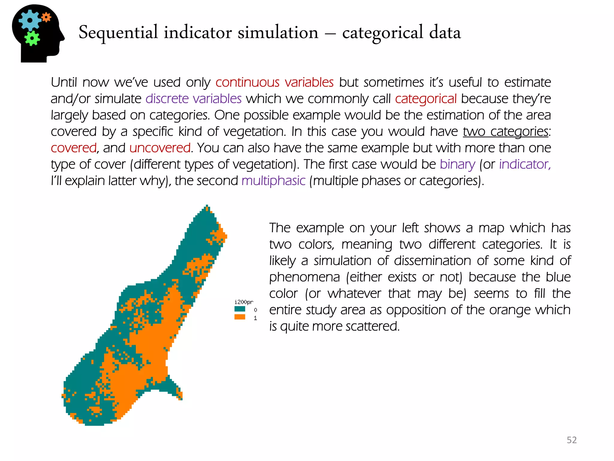 Sequential indicator simulation – categorical data 
52 
Until now we’ve used only continuous variables but sometimes it’s useful to estimate and/or simulate discrete variables which we commonly call categorical because they’re largely based on categories. One possible example would be the estimation of the area covered by a specific kind of vegetation. In this case you would have two categories: covered, and uncovered. You can also have the same example but with more than one type of cover (different types of vegetation). The first case would be binary (or indicator, I’ll explain latter why), the second multiphasic (multiple phases or categories). 
The example on your left shows a map which has two colors, meaning two different categories. It is likely a simulation of dissemination of some kind of phenomena (either exists or not) because the blue color (or whatever that may be) seems to fill the entire study area as opposition of the orange which is quite more scattered.  