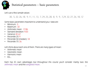 Statistical parameters – basic parameters 
30, 5, 32, 26, 18, 9, 11, 11, 13, 7, 24, 25, 28, 8, 9, 9, 7,24, 32, 27, 26, 18, 12 
Let’s use a few sample values: 
Some basic parameters important to understand you r data are: 
•Minimum: 5 
•Maximum: 32 
•Arithmetic mean: 17.86 
•Standard deviation: 9.03 
•Variance: 81.67 
•Percentile 25: 9 
•Percentile 50 (median): 18 
•Percentile 75: 26 
Let’s think about each one of them. There are many types of mean: 
•Arithmetic mean 
•Geometric mean 
•Harmonic mean 
•Etc… 
Each has it’s own advantages but throughout this course you’ll consider mainly two: the arithmetic mean and the weighted mean. 
14  