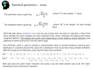 Statistical parameters – mean 
The arithmetic mean is given by: 
μ= 푥푖 푛푖 =1 푛 
μ= 푤푖푥푖 푛푖 =1 푛 
The weighted mean is given by: 
, where “W” is the weight for each sample value. 
, where “X” is the sample “i" value. 
We’ll talk later about weighted mean but we use it every time we want to calculate a mean from some samples but some samples are more important than others. Examples are kriging and inverse weighted distance. The samples are worth more depending on their distance and/or direction (also depends on other stuff but for now let’s take it easy). 
The arithmetic mean is used to achieve a representative value (a central tendency meaning your distribution is clustered around this value) for a distribution that could have many samples therefore difficult to study as an entity. But using only the mean has a problem: 
30, 5, 32, 26, 18, 9, 11, 11, 13, 7, 24, 25, 28, 8, 9, 9, 7,24, 32, 27, 26, 18, 12 
17.86, 17.86, 17.86, 17.86,17.86, 17.86, 17.86, 17.86,17.86, 17.86, 17.86, 17.86,17.86, 17.86, 17.86, 17.86,17.86, 17.86, 17.86, 17.86,17.86, 17.86, 17.86 
Set 1: 
Set 2: 
Both sets have the same mean. However one varies a lot, the other doesn’t vary at all. We need something to tell us the level of variation. 
15  