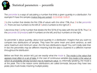 Statistical parameters – percentile 
The percentile is a ways of calculating a number that limits a given quantity in a distribution. For example if I have the samples (notice they are sorted): 2,2,3,4,5,8,13,20,21 
3 is the number that divides the first 25% of values with the other 75%, thus 3 is the percentile 25. There are two numbers to the left of 3 and 6 numbers to the right of 3. 
I also know that 5 is the number that divides the first 50 % of my data with the last 50 %. Thus 5 is the percentile 50 (median) with 4 numbers on the left, and four numbers on the right. 
So percentile is about quantity, about local quantity in a distribution. Imagine that you want to compare two distributions of samples. They have the same mean and same variance, as well same maximum and minimum value. Are the two distributions equal? You can’t really state that. In fact the percentiles may be different meaning that the data is clustered in a different manner throughout the distribution. 
Before we finish this section let’s just see exactly what the mode is. The mode is the value that appears most often in a set of data. In the case of continuous variables the mode is the value at which its probability density function has its maximum value, so, informally speaking, the mode is at the peak. This is the reason some distributions are called bi-modal, because they have two peaks (also multi-modal, meaning multiple peaks). 
17  
