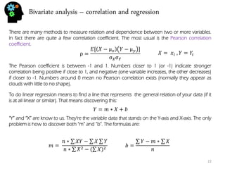 Bivariate analysis – correlation and regression 
22 
There are many methods to measure relation and dependence between two or more variables. In fact there are quite a few correlation coefficient. The most usual is the Pearson correlation coefficient. 
ρ= 퐸[푋−μ푥푌−μ푦] σ푋σ푌 
The Pearson coefficient is between -1 and 1. Numbers closer to 1 (or -1) indicate stronger correlation being positive if close to 1, and negative (one variable increases, the other decreases) if closer to -1. Numbers around 0 mean no Pearson correlation exists (normally they appear as clouds with little to no shape). 
To do linear regression means to find a line that represents the general relation of your data (if it is at all linear or similar). That means discovering this: 
푌=푚∗푋+푏 
“Y” and “X” are know to us. They’re the variable data that stands on the Y-axis and X-axis. The only problem is how to discover both “m” and “b”. The formulas are: 
푏= 푌−푚∗ 푋 푛 
푋= 푥푖 ,푌=푌푖 
푚= 푛∗ 푋푌− 푋 푌 푛∗ 푋2−( 푋)2  