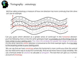 Variography - anisotropy 
28 
We’ll be calling anisotropy a measure of how one direction has more continuity than the other. Let’s see an example: 
Can you guess which direction as a greater sense of continuity? In the horizontal direction you’ll be following more or less the same geological layer so probably you’ll find things that are more similar to your starting point. The more the similarity the greater the range of continuity. On the other hand the vertical direction is transversal to the three example layers, thus less likely to find anything similar to your starting point. 
We can say that we have anisotropy where the horizontal is more continuous than the vertical but we need some way to study this numerically. And we do know how to study variability. We use a formula similar to variance to calculate a variogram. The tool that can give us a numeric account of anisotropy.  