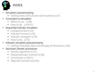 INDEX 
•Simulation post-processing 
•Getting mean and variance of simulations (s.47) 
•Co-located co-simulation 
•When to use… (s.48) 
•How to do… (s.49-51) 
•Sequential indicator simulation 
•Categorical data (s.52) 
•Indicator function (s.53) 
•Indicator variogram (s.54) 
•How to do… (s.55) 
•Indicator simulation post-processing 
•Getting most-likely value and entropy of simulations (s.56) 
•Stochastic Genetic procedures 
•Genetic algorithms (s.57) 
•Global stochastic inversion (s.58) 
•Convolution (s.59-61) 
•Objective function (s.62-65) 
3  