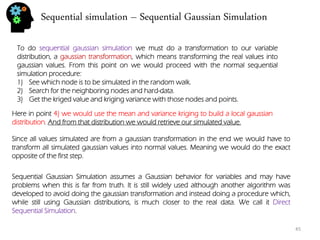 Sequential simulation – Sequential Gaussian Simulation 
45 
To do sequential gaussian simulation we must do a transformation to our variable distribution, a gaussian transformation, which means transforming the real values into gaussian values. From this point on we would proceed with the normal sequential simulation procedure: 
1)See which node is to be simulated in the random walk. 
2)Search for the neighboring nodes and hard-data. 
3)Get the kriged value and kriging variance with those nodes and points. 
Here in point 4) we would use the mean and variance kriging to build a local gaussian distribution. And from that distribution we would retrieve our simulated value. 
Since all values simulated are from a gaussian transformation in the end we would have to transform all simulated gaussian values into normal values. Meaning we would do the exact opposite of the first step. 
Sequential Gaussian Simulation assumes a Gaussian behavior for variables and may have problems when this is far from truth. It is still widely used although another algorithm was developed to avoid doing the gaussian transformation and instead doing a procedure which, while still using Gaussian distributions, is much closer to the real data. We call it Direct Sequential Simulation.  