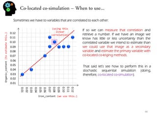 Co-located co-simulation – When to use… 
48 
Sometimes we have to variables that are correlated to each other: 
0.01 
0.02 
0.03 
0.04 
0.05 
0.06 
0.07 
0.08 
0.09 
0.10 
0.11 
0.12 
0.01 
0.02 
0.03 
0.04 
0.05 
0.06 
0.07 
0.08 
0.09 
0.10 
0.11 
0.12 
Iron_content (we use this…) 
Organic_content (to estimate this…) 
If so we can measure that correlation and retrieve a number. If we have an image we know has little or less uncertainty than the correlated variable we intend to estimate than we could use that image as a secondary variable and estimate the primary variable with co-located co-kriging methods. 
That said let’s see how to perform this in a stochastic sequential simulation (doing, therefore, co-located co-simulation). 
(using this linear correlation)  