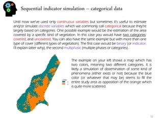 Sequential indicator simulation – categorical data 
52 
Until now we’ve used only continuous variables but sometimes it’s useful to estimate and/or simulate discrete variables which we commonly call categorical because they’re largely based on categories. One possible example would be the estimation of the area covered by a specific kind of vegetation. In this case you would have two categories: covered, and uncovered. You can also have the same example but with more than one type of cover (different types of vegetation). The first case would be binary (or indicator, I’ll explain latter why), the second multiphasic (multiple phases or categories). 
The example on your left shows a map which has two colors, meaning two different categories. It is likely a simulation of dissemination of some kind of phenomena (either exists or not) because the blue color (or whatever that may be) seems to fill the entire study area as opposition of the orange which is quite more scattered.  